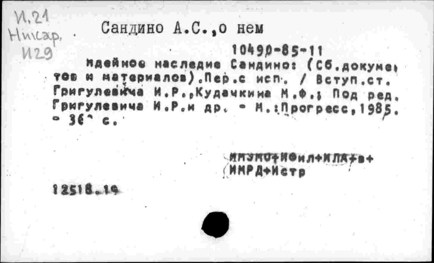 ﻿№4
Ц\л\сэир, •
И19
ТОО
Саидино А.С.,о нем
Ю49Р-85-11
Идейное наследие Саидино: (Сб.докуме: и материалов) .Пер .с исп-. / Вступ.ст.
Григулевйгча И.Р,,Кудачкииа М.Ф.| Под ред,
Григулеаима И,Р.и дрф - ИПрогресс, 1985. ° И * с. '	г
ИЯУЯО^ЯОиЛТМ ЛЖ>а* (ИМРД+Истр
12£11«Л4